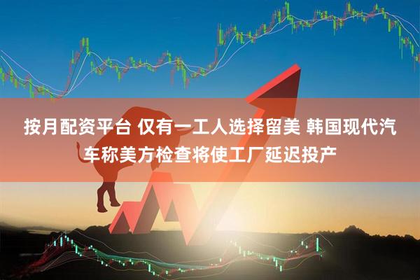 按月配资平台 仅有一工人选择留美 韩国现代汽车称美方检查将使工厂延迟投产