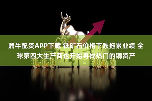 鼎牛配资APP下载 铁矿石价格下跌拖累业绩 全球第四大生产商也开始寻找热门的铜资产