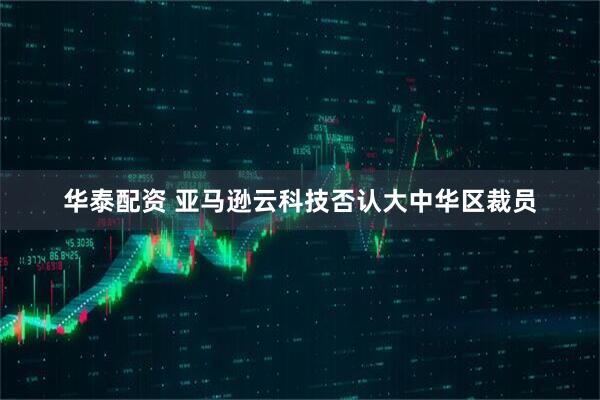 华泰配资 亚马逊云科技否认大中华区裁员