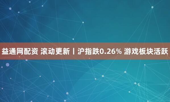 益通网配资 滚动更新丨沪指跌0.26% 游戏板块活跃