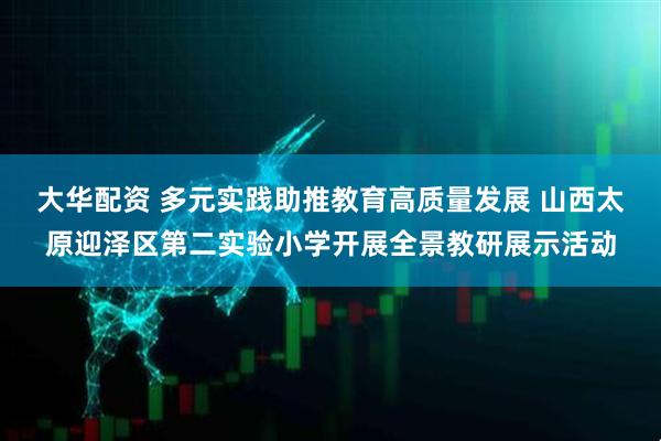 大华配资 多元实践助推教育高质量发展 山西太原迎泽区第二实验小学开展全景教研展示活动