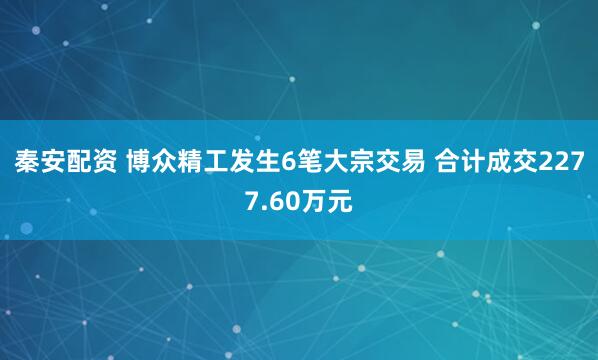 秦安配资 博众精工发生6笔大宗交易 合计成交2277.60万元
