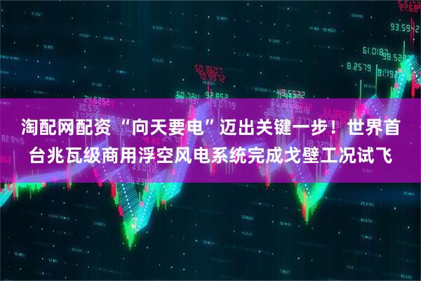 淘配网配资 “向天要电”迈出关键一步！世界首台兆瓦级商用浮空风电系统完成戈壁工况试飞