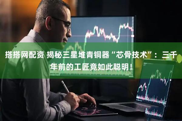 搭搭网配资 揭秘三星堆青铜器“芯骨技术”：三千年前的工匠竟如此聪明！