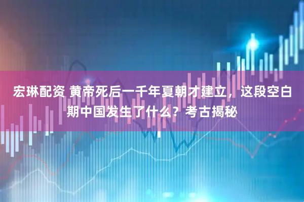 宏琳配资 黄帝死后一千年夏朝才建立，这段空白期中国发生了什么？考古揭秘
