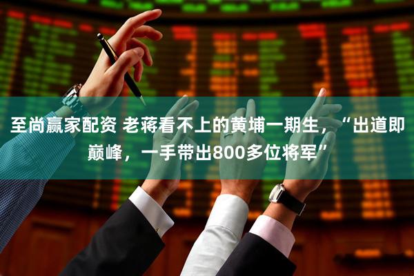 至尚赢家配资 老蒋看不上的黄埔一期生，“出道即巅峰，一手带出800多位将军”