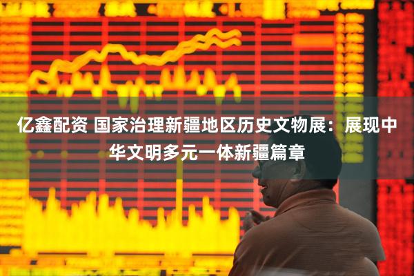 亿鑫配资 国家治理新疆地区历史文物展：展现中华文明多元一体新疆篇章