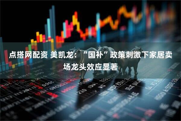 点搭网配资 美凯龙：“国补”政策刺激下家居卖场龙头效应显著
