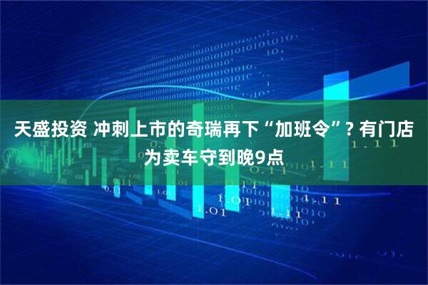 天盛投资 冲刺上市的奇瑞再下“加班令”? 有门店为卖车守到晚9点