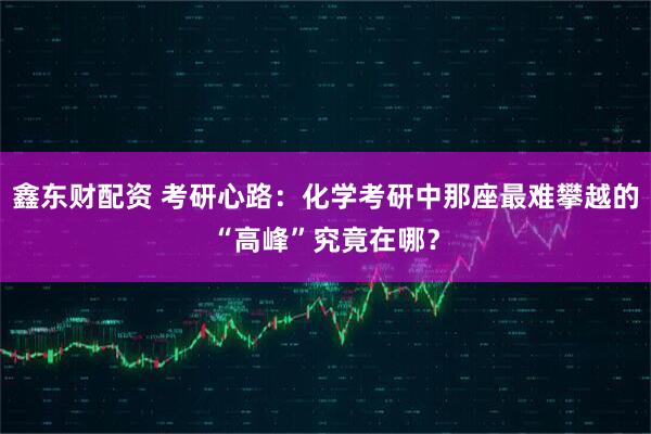 鑫东财配资 考研心路：化学考研中那座最难攀越的“高峰”究竟在哪？