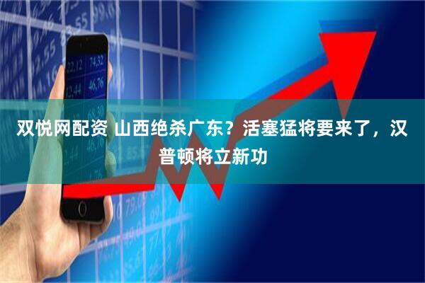 双悦网配资 山西绝杀广东？活塞猛将要来了，汉普顿将立新功