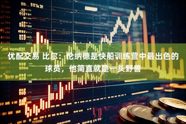 优配交易 比尔：伦纳德是快船训练营中最出色的球员，他简直就是一头野兽