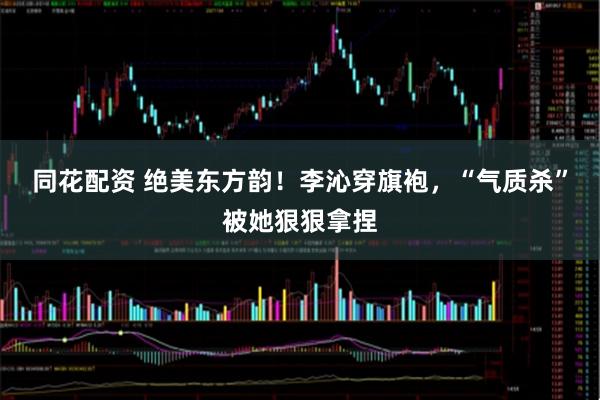同花配资 绝美东方韵！李沁穿旗袍，“气质杀”被她狠狠拿捏