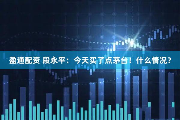 盈通配资 段永平：今天买了点茅台！什么情况？