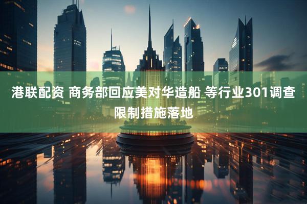 港联配资 商务部回应美对华造船 等行业301调查限制措施落地