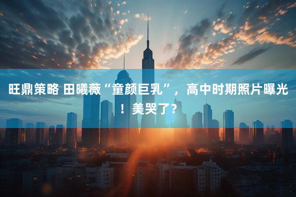 旺鼎策略 田曦薇“童颜巨乳”，高中时期照片曝光！美哭了？