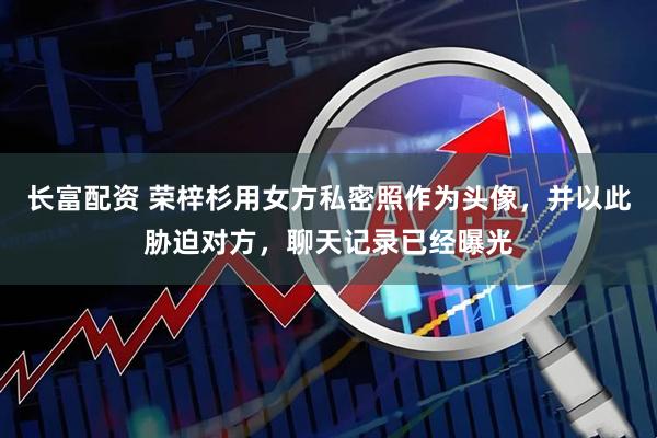 长富配资 荣梓杉用女方私密照作为头像，并以此胁迫对方，聊天记录已经曝光