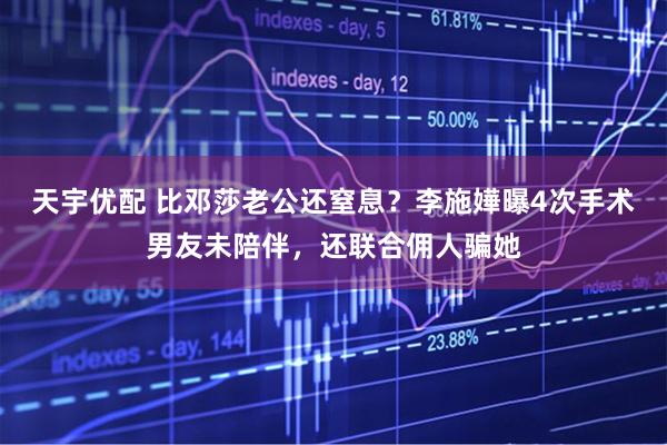 天宇优配 比邓莎老公还窒息？李施嬅曝4次手术男友未陪伴，还联合佣人骗她
