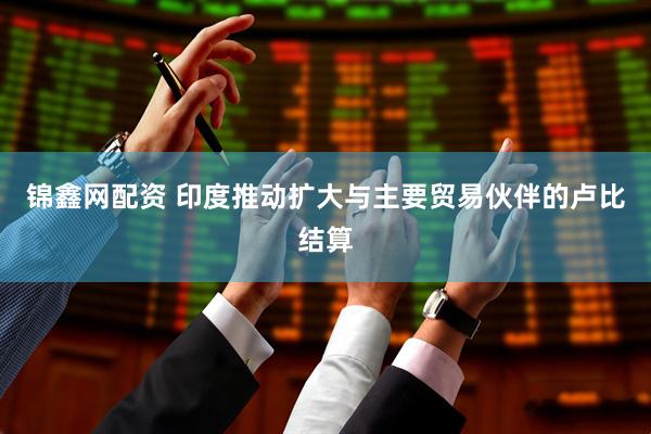 锦鑫网配资 印度推动扩大与主要贸易伙伴的卢比结算