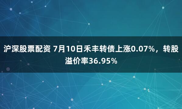 沪深股票配资 7月10日禾丰转债上涨0.07%,转股溢价率36.95%