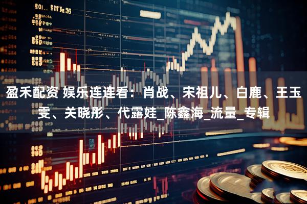 盈禾配资 娱乐连连看：肖战、宋祖儿、白鹿、王玉雯、关晓彤、代露娃_陈鑫海_流量_专辑