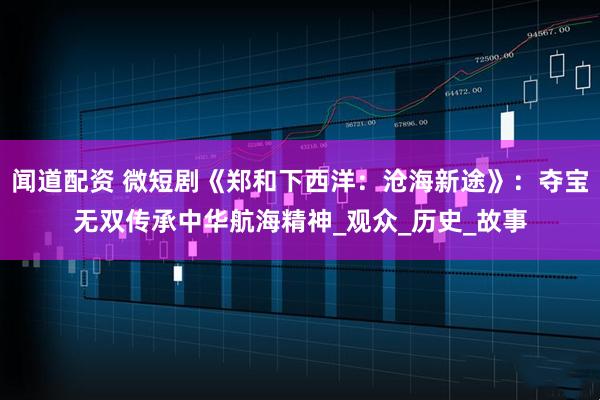 闻道配资 微短剧《郑和下西洋:沧海新途》:夺宝无双传承中华航海精神_观众_历史_故事